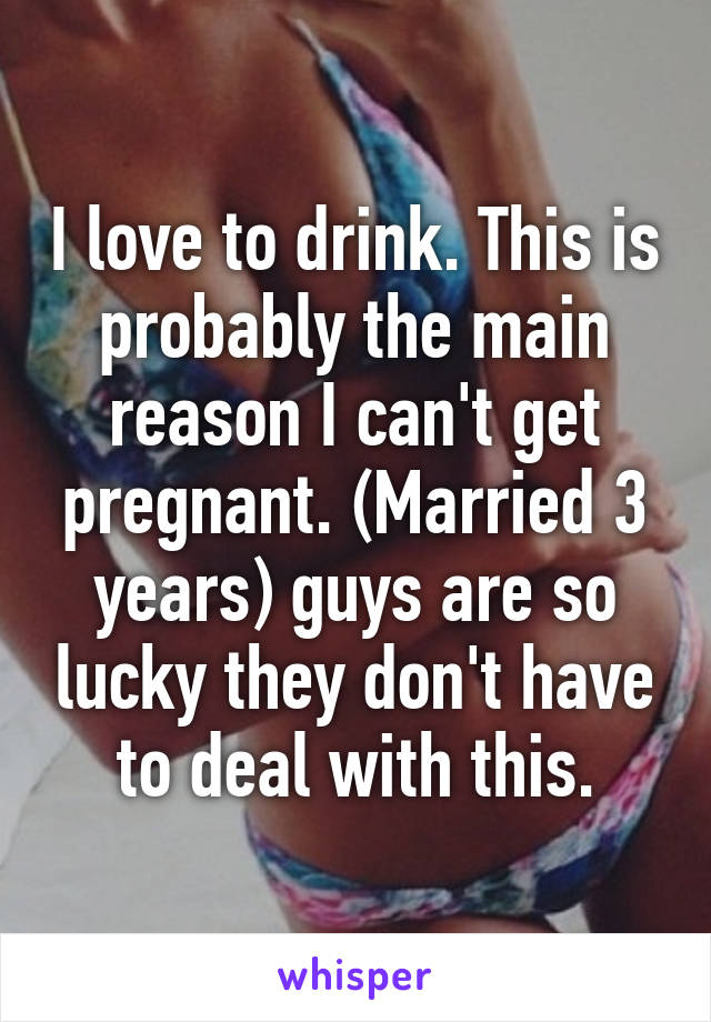 I love to drink. This is probably the main reason I can't get pregnant. (Married 3 years) guys are so lucky they don't have to deal with this.