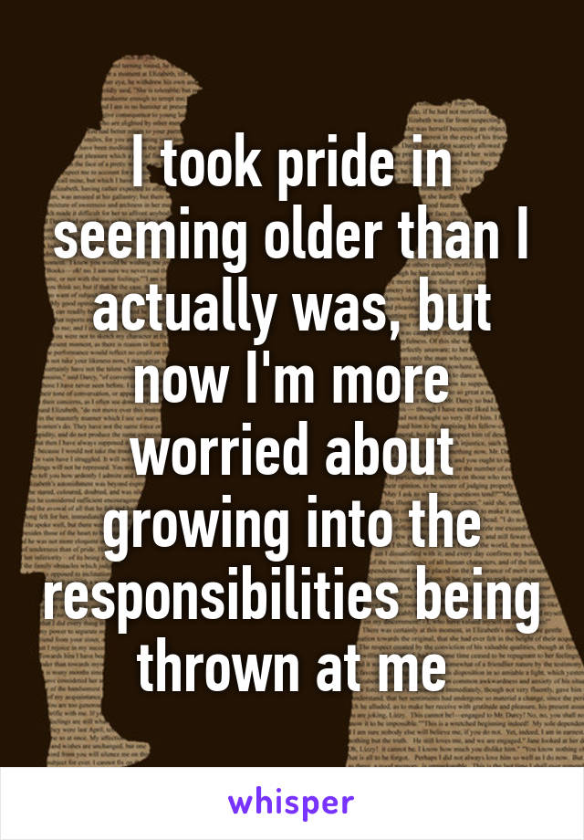 I took pride in seeming older than I actually was, but now I'm more worried about growing into the responsibilities being thrown at me