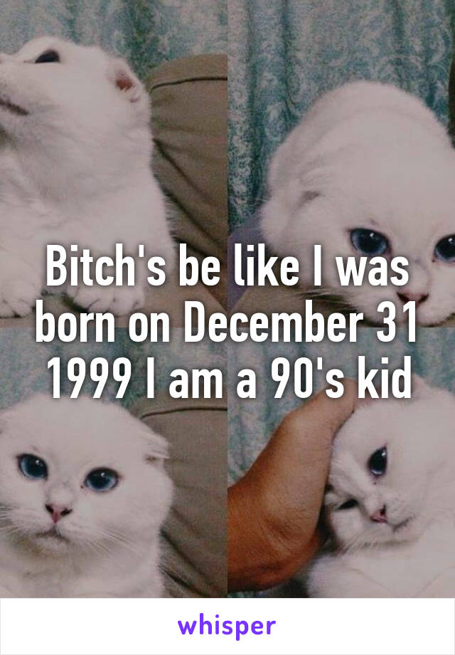 Bitch's be like I was born on December 31 1999 I am a 90's kid