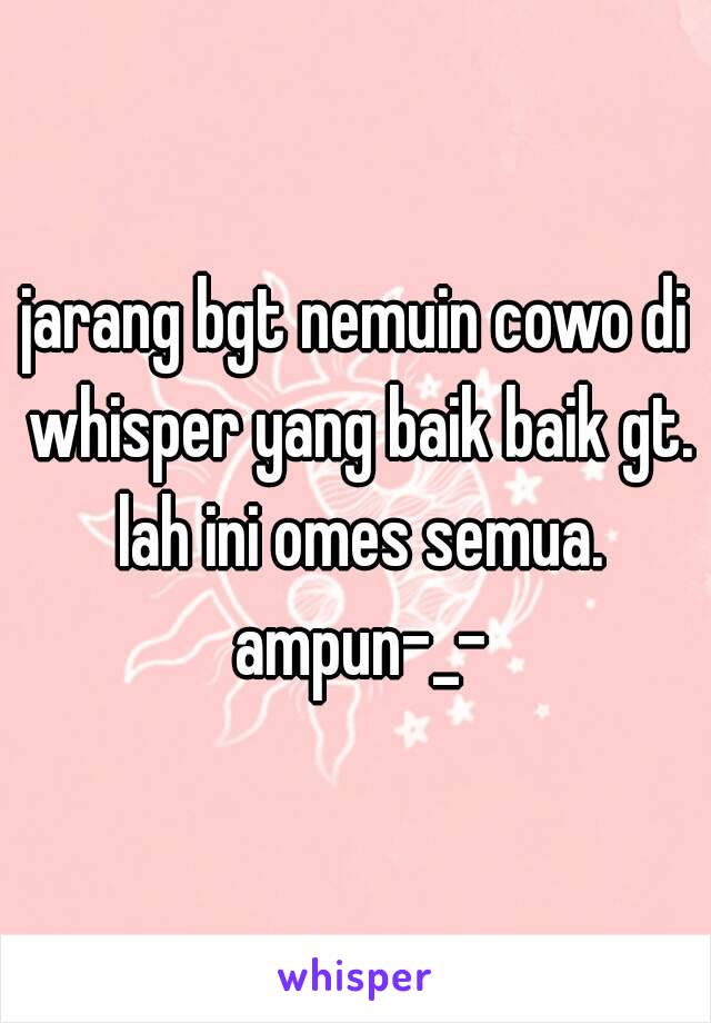 jarang bgt nemuin cowo di whisper yang baik baik gt. lah ini omes semua. ampun-_-