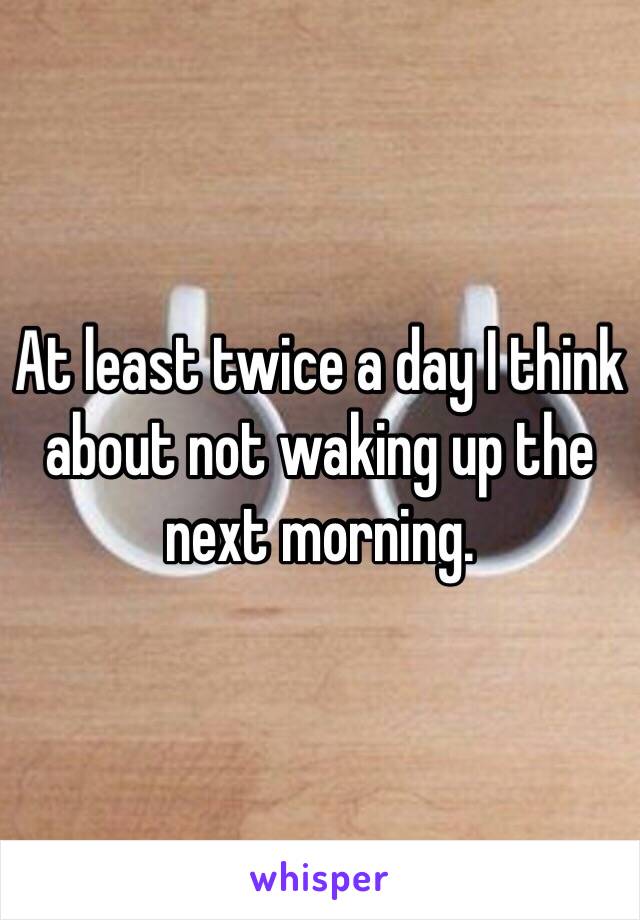 At least twice a day I think about not waking up the next morning. 