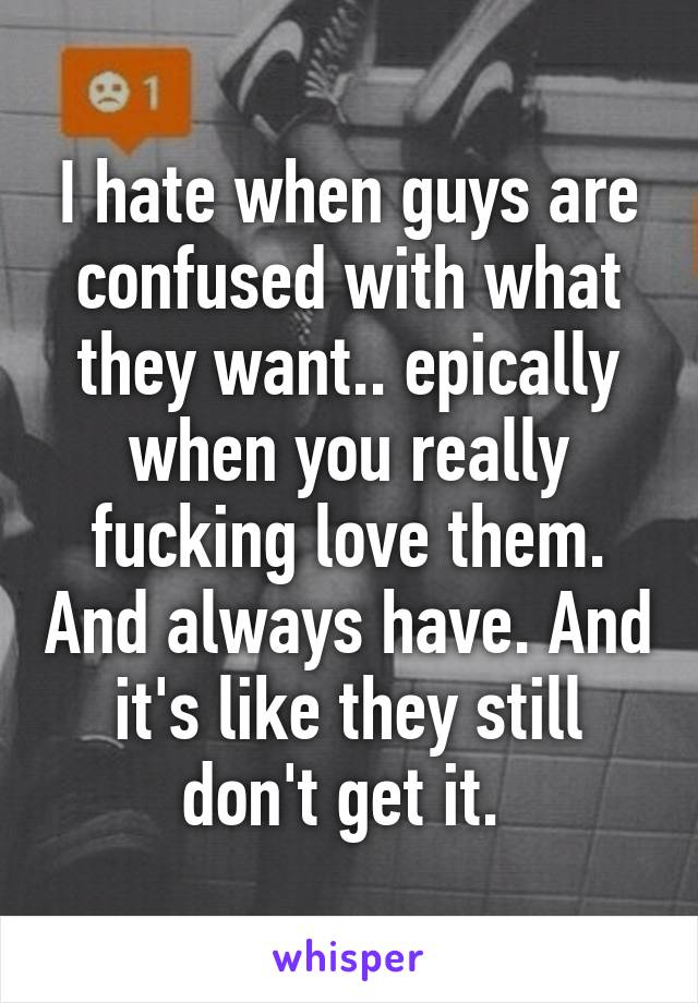 I hate when guys are confused with what they want.. epically when you really fucking love them. And always have. And it's like they still don't get it. 