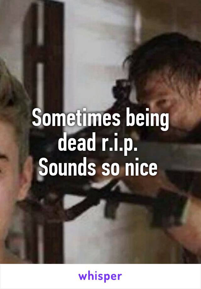 Sometimes being dead r.i.p. 
Sounds so nice 