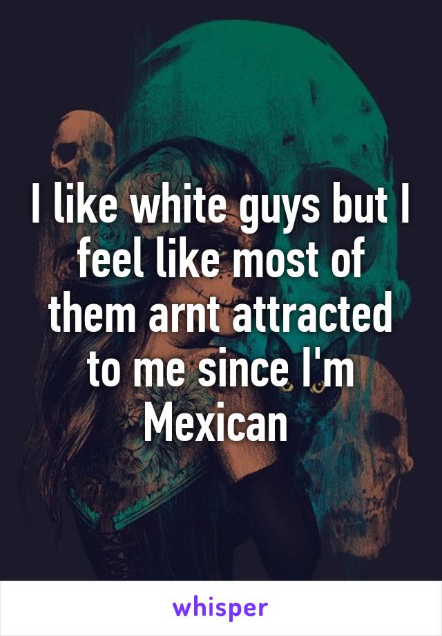 I like white guys but I feel like most of them arnt attracted to me since I'm Mexican 