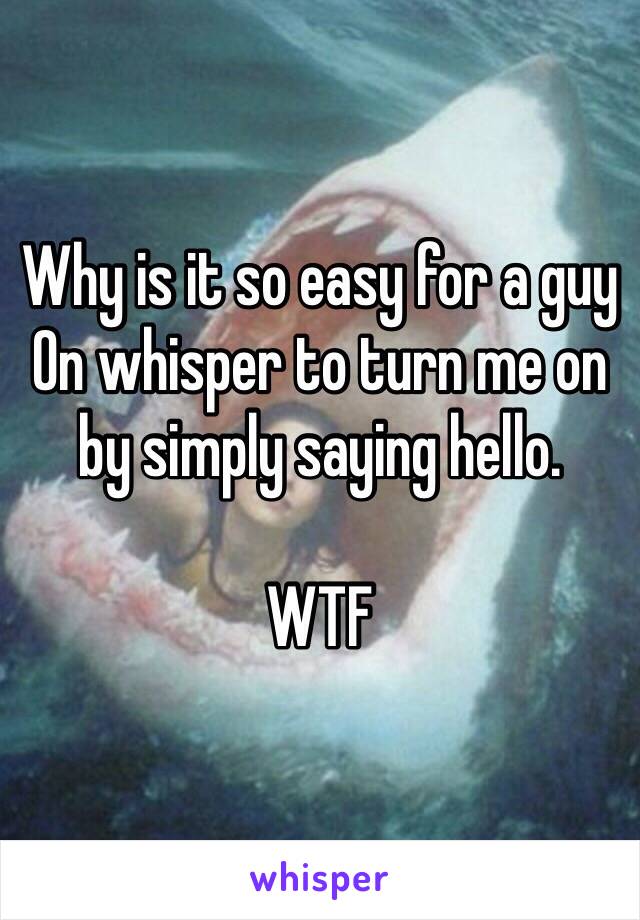 Why is it so easy for a guy
On whisper to turn me on by simply saying hello. 

WTF