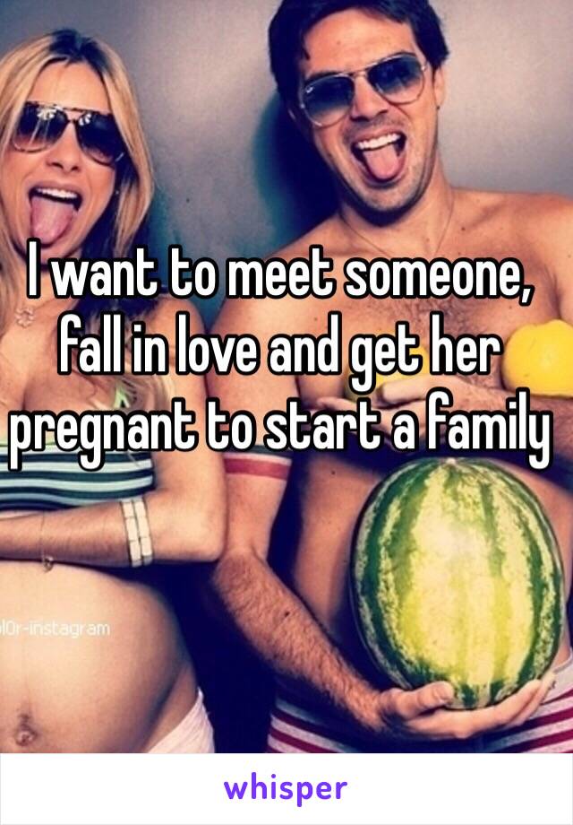 I want to meet someone, fall in love and get her pregnant to start a family 