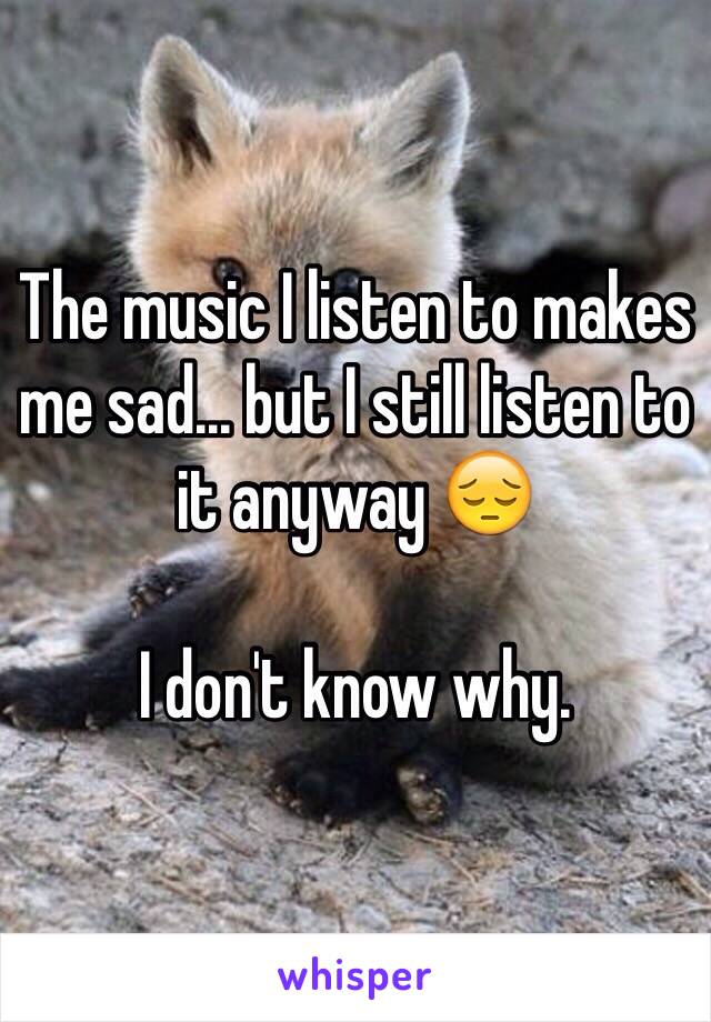 The music I listen to makes me sad... but I still listen to it anyway 😔

I don't know why.