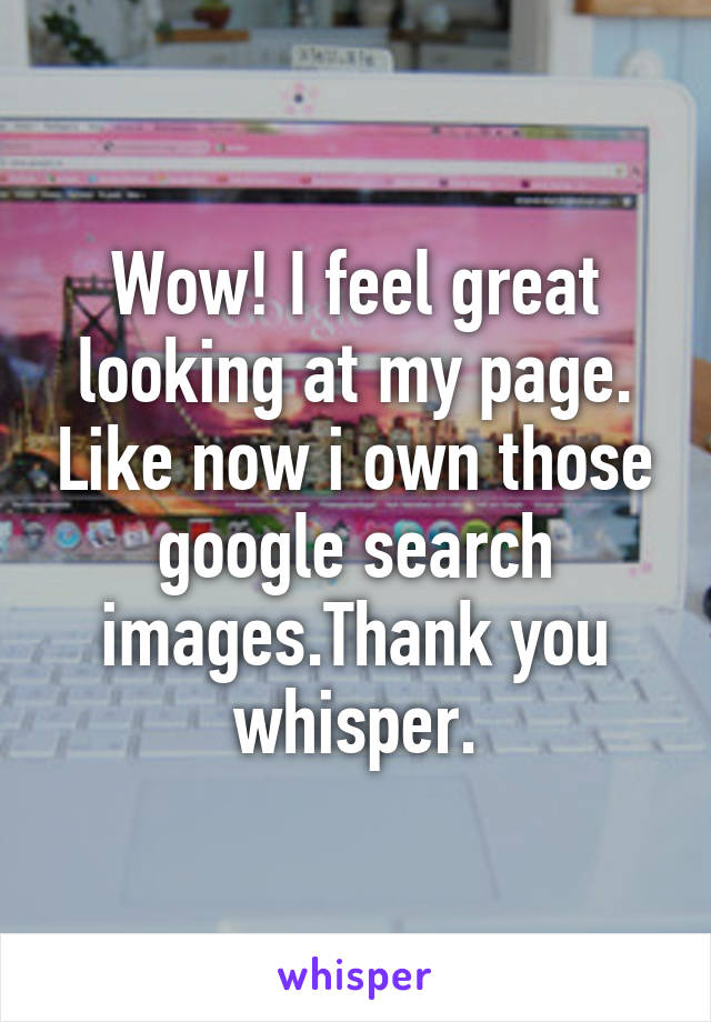 Wow! I feel great looking at my page. Like now i own those google search images.Thank you whisper.