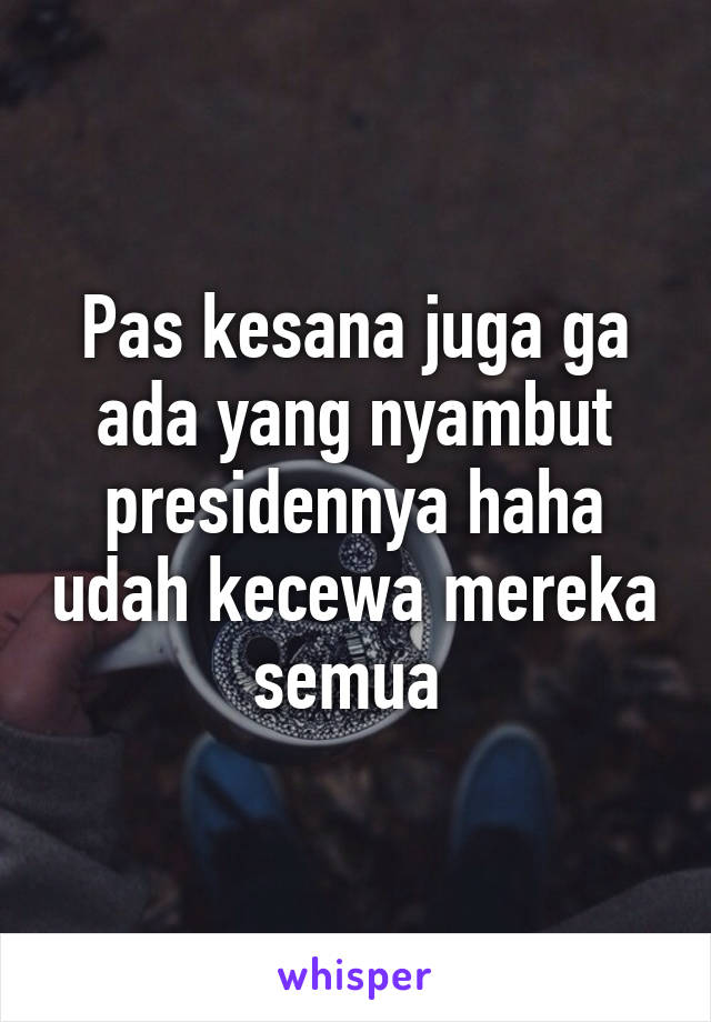 Pas kesana juga ga ada yang nyambut presidennya haha udah kecewa mereka semua 