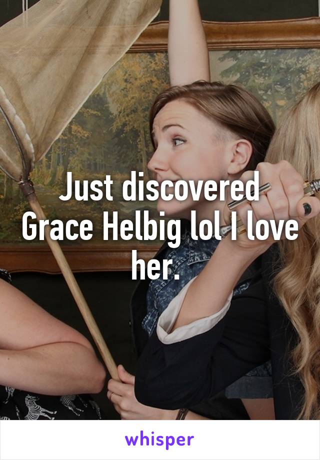 Just discovered Grace Helbig lol I love her. 