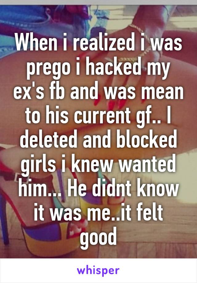 When i realized i was prego i hacked my ex's fb and was mean to his current gf.. I deleted and blocked girls i knew wanted him... He didnt know it was me..it felt good