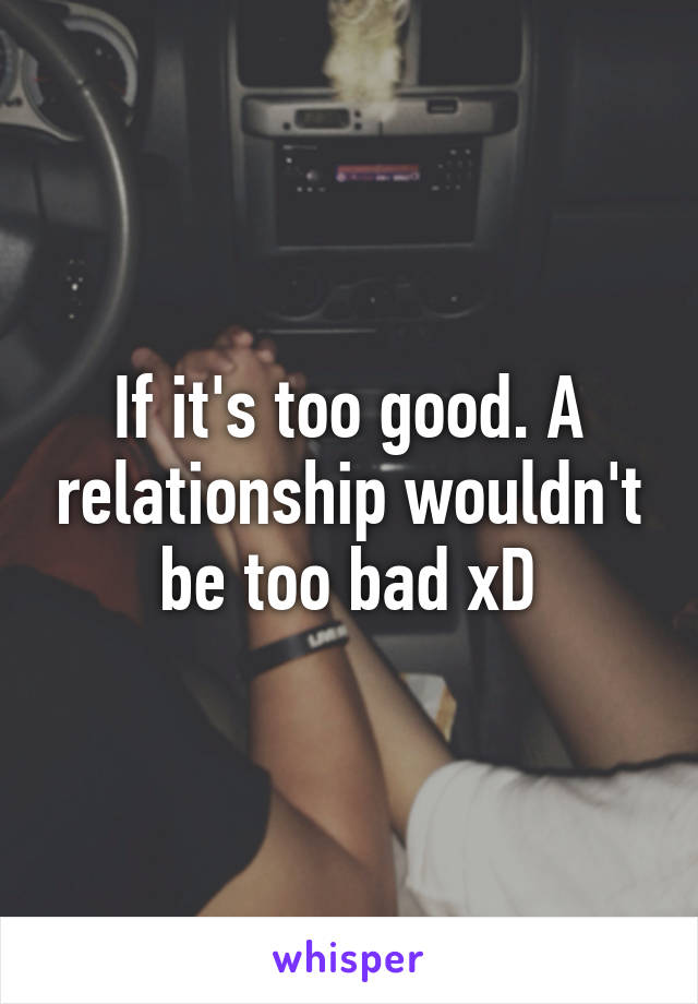 If it's too good. A relationship wouldn't be too bad xD