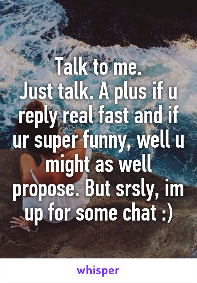 Talk to me.
Just talk. A plus if u reply real fast and if ur super funny, well u might as well propose. But srsly, im up for some chat :)