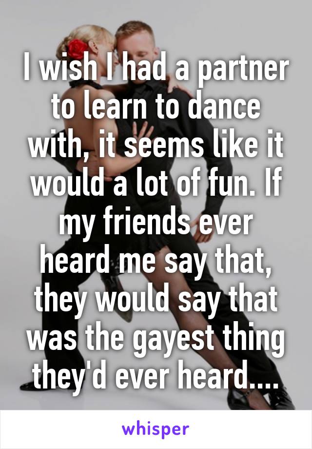 I wish I had a partner to learn to dance with, it seems like it would a lot of fun. If my friends ever heard me say that, they would say that was the gayest thing they'd ever heard....