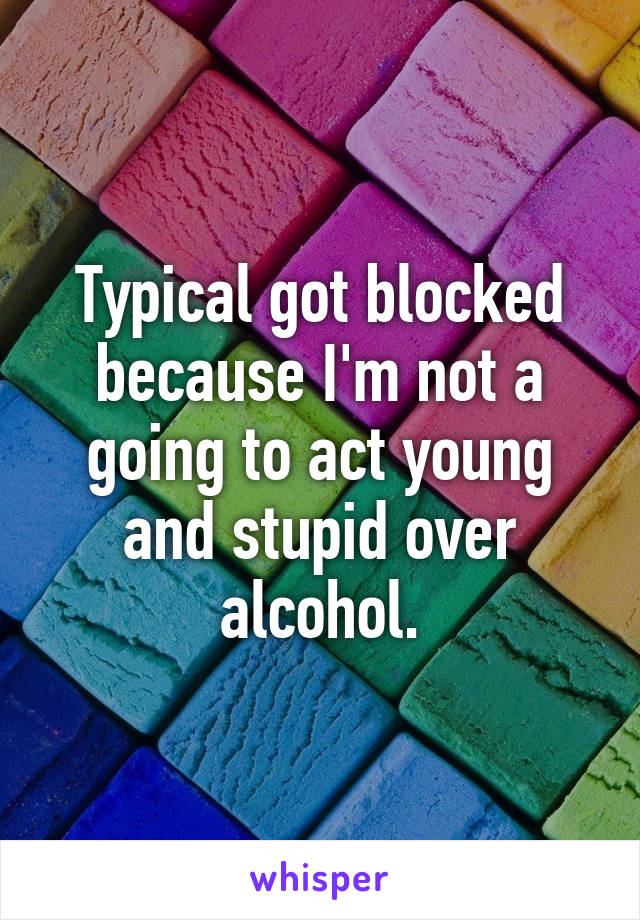 Typical got blocked because I'm not a going to act young and stupid over alcohol.