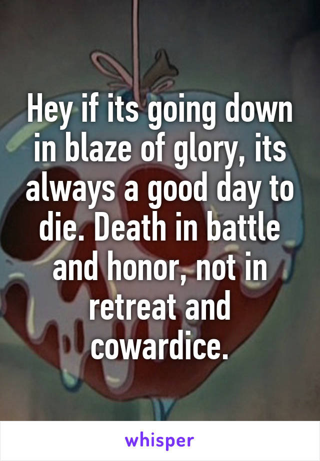 Hey if its going down in blaze of glory, its always a good day to die. Death in battle and honor, not in retreat and cowardice.