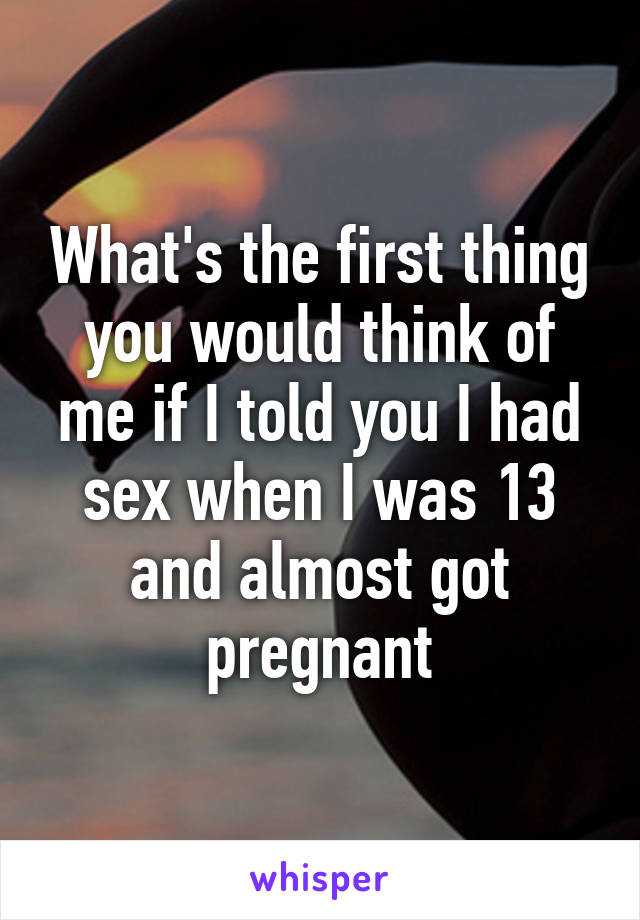 What's the first thing you would think of me if I told you I had sex when I was 13 and almost got pregnant