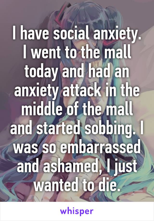 I have social anxiety. I went to the mall today and had an anxiety attack in the middle of the mall and started sobbing. I was so embarrassed and ashamed, I just wanted to die.