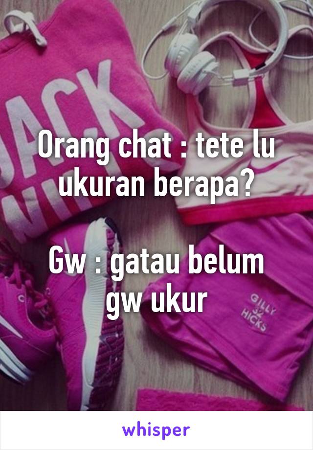 Orang chat : tete lu ukuran berapa?

Gw : gatau belum gw ukur