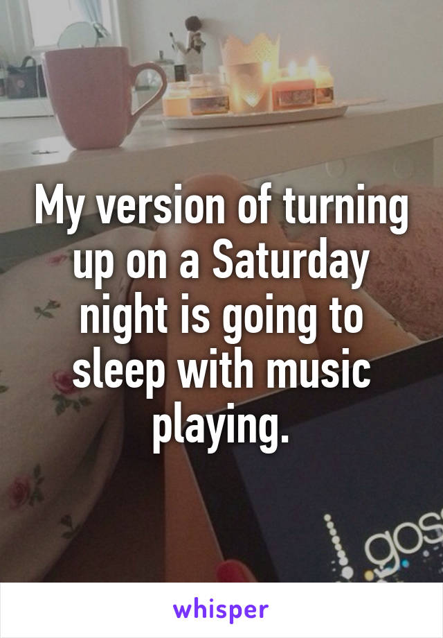 My version of turning up on a Saturday night is going to sleep with music playing.