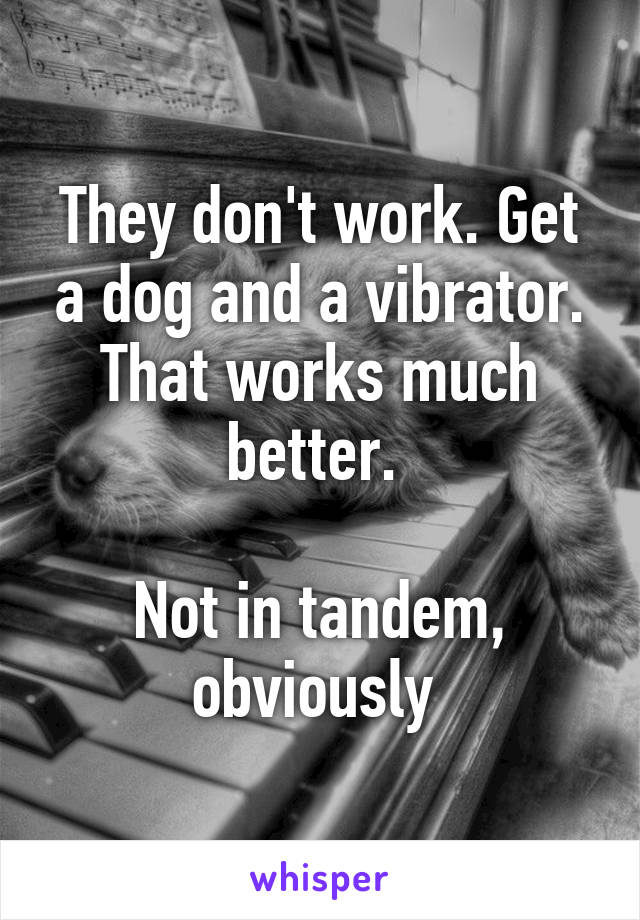 They don't work. Get a dog and a vibrator. That works much better. 

Not in tandem, obviously 