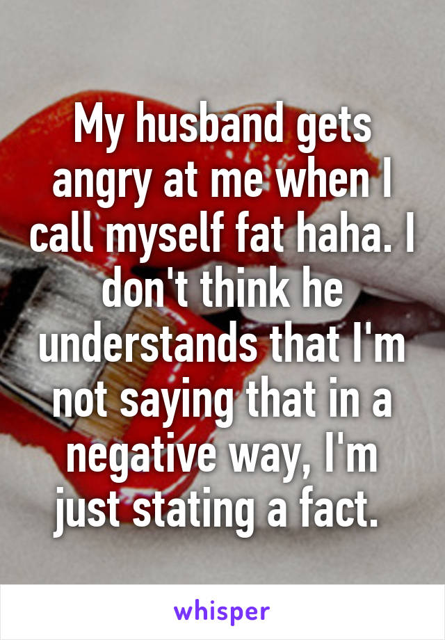 My husband gets angry at me when I call myself fat haha. I don't think he understands that I'm not saying that in a negative way, I'm just stating a fact. 