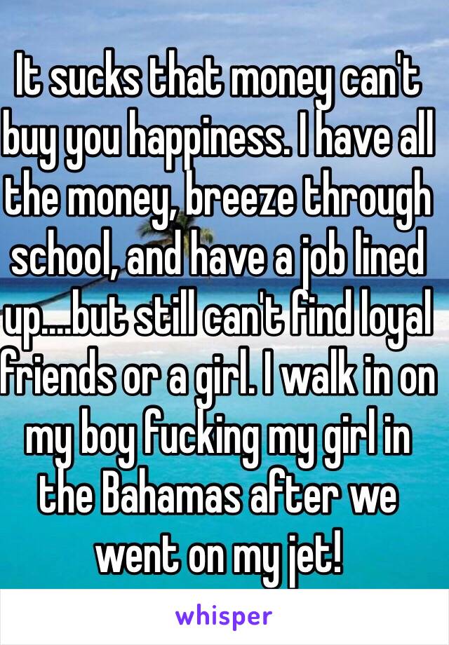 It sucks that money can't buy you happiness. I have all the money, breeze through school, and have a job lined up....but still can't find loyal friends or a girl. I walk in on my boy fucking my girl in the Bahamas after we went on my jet!