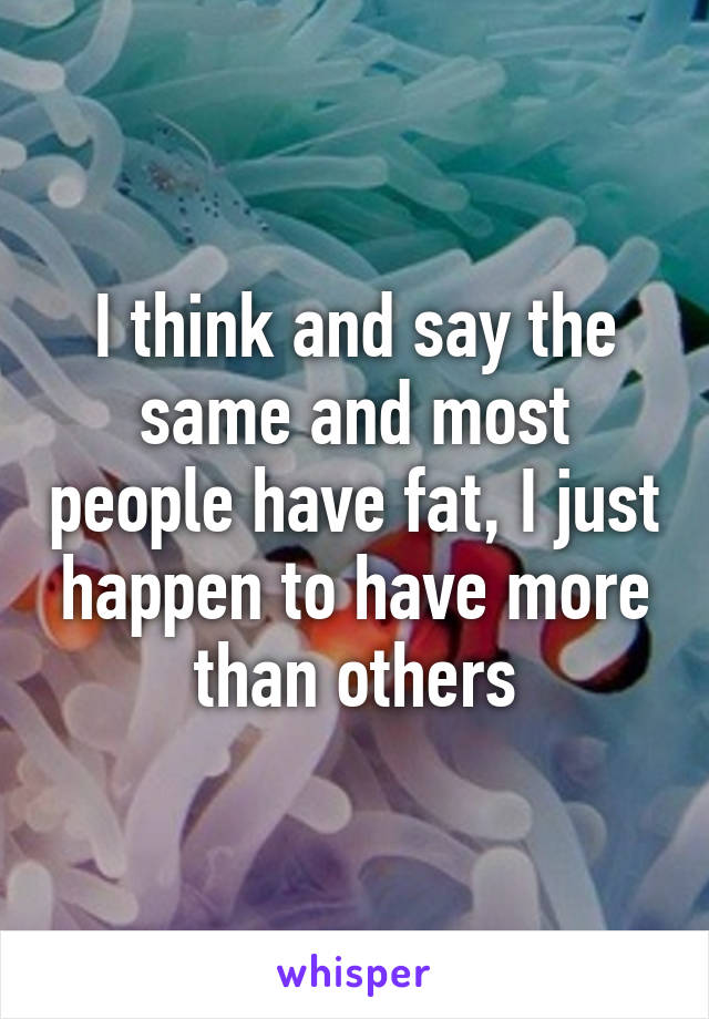 I think and say the same and most people have fat, I just happen to have more than others