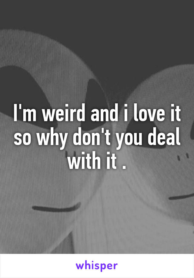 I'm weird and i love it so why don't you deal with it .