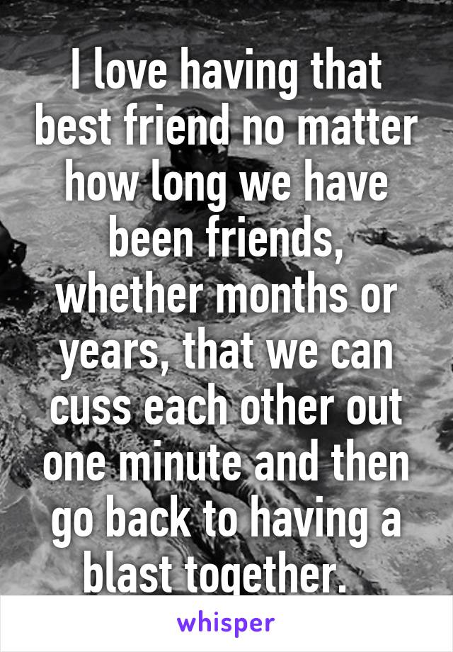 I love having that best friend no matter how long we have been friends, whether months or years, that we can cuss each other out one minute and then go back to having a blast together.  