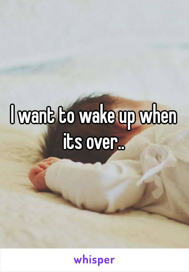 I want to wake up when its over.. 