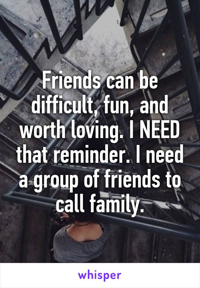 Friends can be difficult, fun, and worth loving. I NEED that reminder. I need a group of friends to call family.