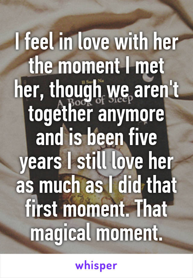 I feel in love with her the moment I met her, though we aren't together anymore and is been five years I still love her as much as I did that first moment. That magical moment.