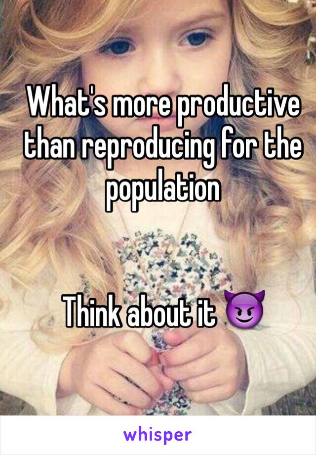 What's more productive than reproducing for the population


Think about it 😈