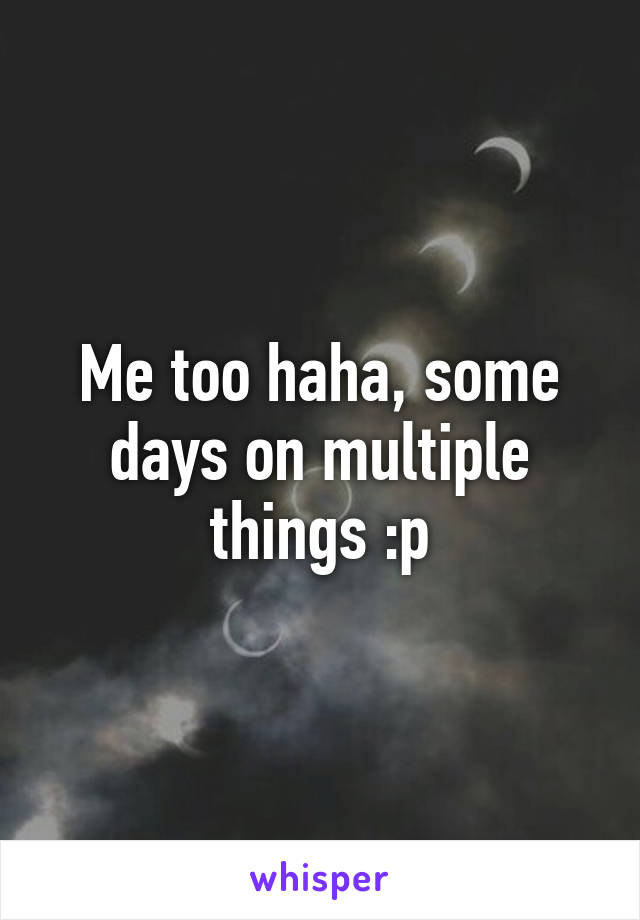 Me too haha, some days on multiple things :p