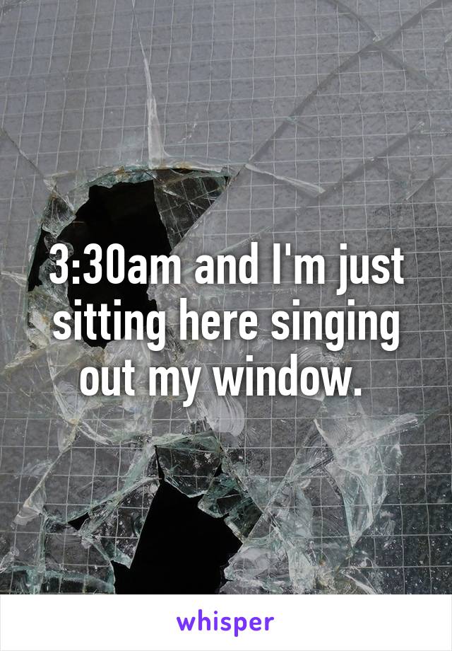 3:30am and I'm just sitting here singing out my window. 