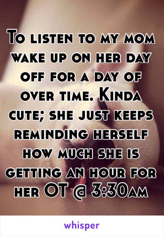 To listen to my mom wake up on her day off for a day of over time. Kinda cute; she just keeps reminding herself how much she is getting an hour for her OT @ 3:30am