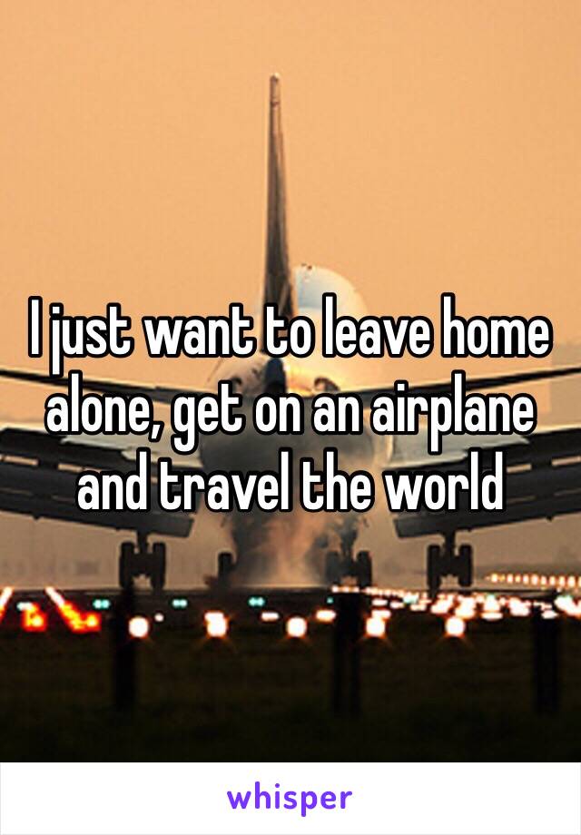 I just want to leave home alone, get on an airplane and travel the world 