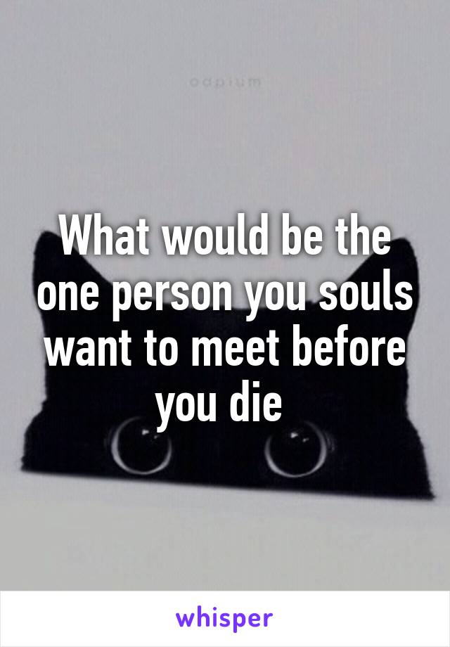 What would be the one person you souls want to meet before you die 