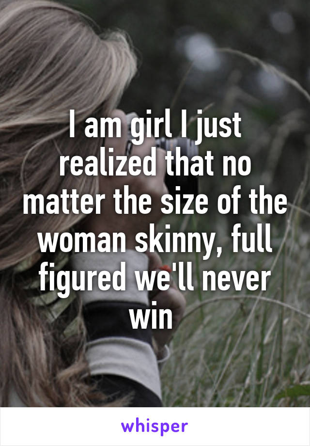 I am girl I just realized that no matter the size of the woman skinny, full figured we'll never win 