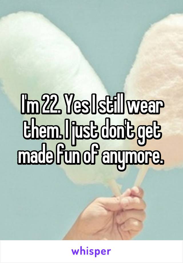 I'm 22. Yes I still wear them. I just don't get made fun of anymore. 