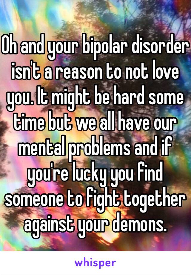 Oh and your bipolar disorder isn't a reason to not love you. It might be hard some time but we all have our mental problems and if you're lucky you find someone to fight together against your demons.