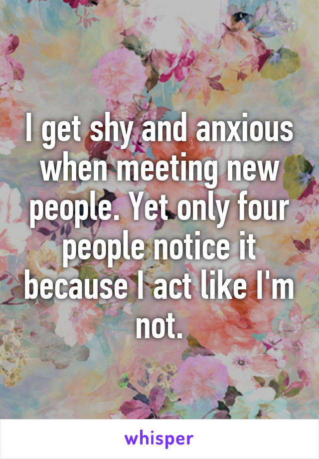 I get shy and anxious when meeting new people. Yet only four people notice it because I act like I'm not.