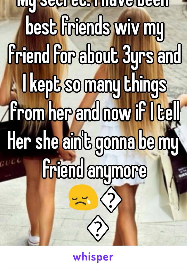 My secret: I have been best friends wiv my friend for about 3yrs and I kept so many things from her and now if I tell
Her she ain't gonna be my friend anymore 😢😢😢