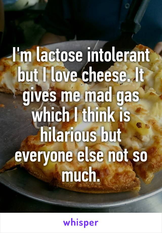 I'm lactose intolerant but I love cheese. It gives me mad gas which I think is hilarious but everyone else not so much.