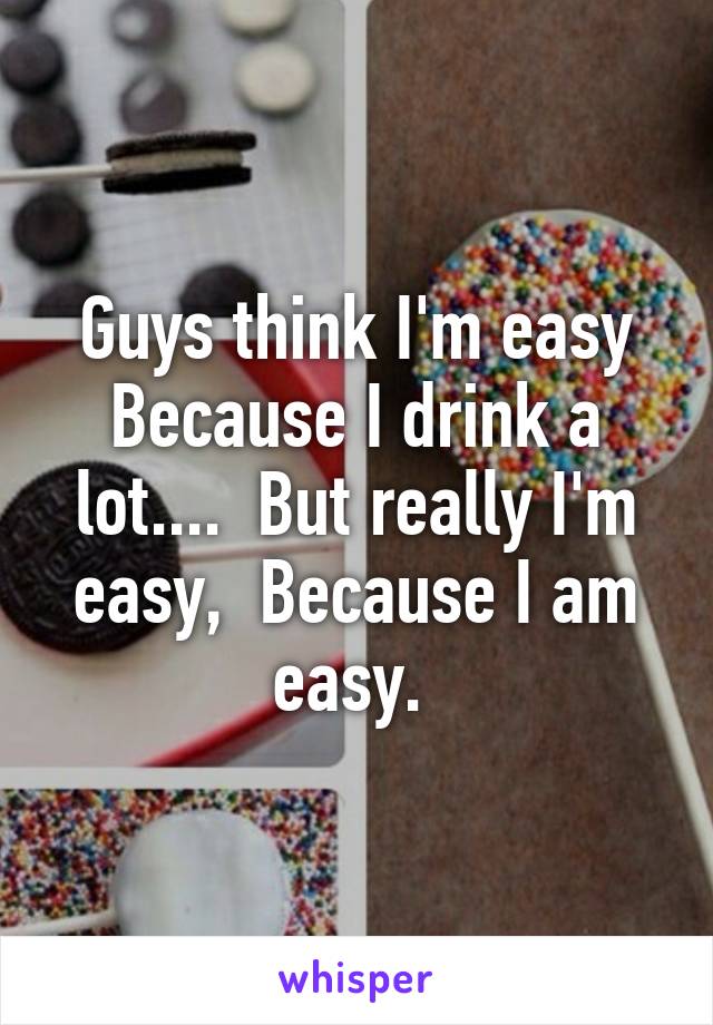 Guys think I'm easy Because I drink a lot....  But really I'm easy,  Because I am easy. 