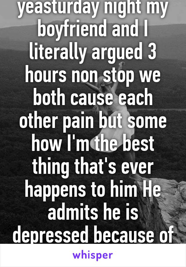 yeasturday night my boyfriend and I literally argued 3 hours non stop we both cause each other pain but some how I'm the best thing that's ever happens to him He admits he is depressed because of me