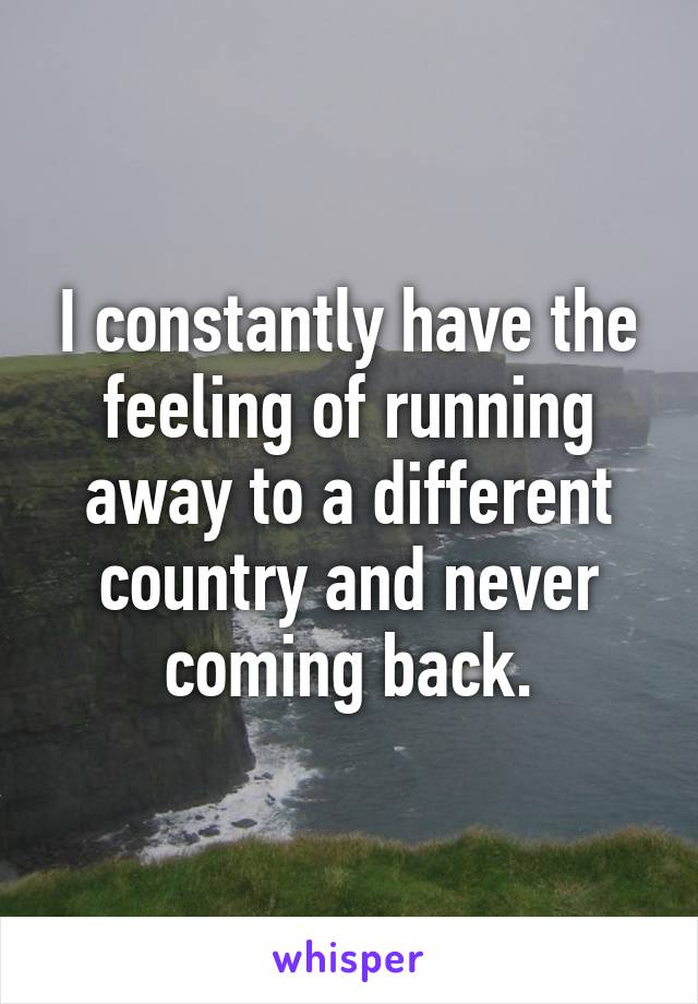 I constantly have the feeling of running away to a different country and never coming back.