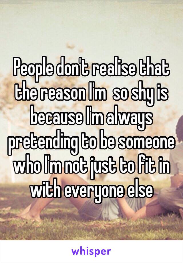 People don't realise that the reason I'm  so shy is because I'm always pretending to be someone who I'm not just to fit in with everyone else
