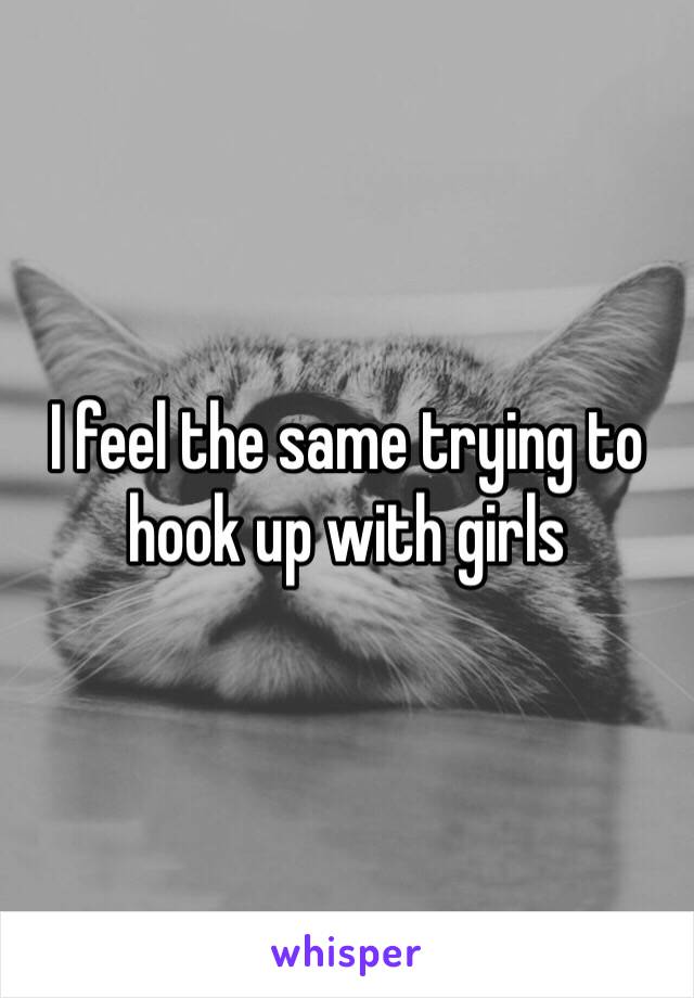 I feel the same trying to hook up with girls 